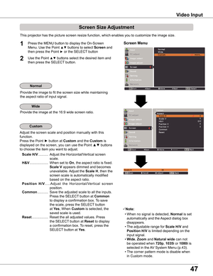 Page 47
4

Video Input
This projector has the picture screen resize function, which enables you to customize the image size.
Screen Menu1

Provide the image to fit the screen size while maintaining
the aspect ratio of input signal.
Adjust the screen scale and position manually with this 
function.
Press the Point ► button at Custom and the Custom is
displayed on the screen, you can use the Point ▲▼ buttons
to choose the item you want to adjust.
 Scale H/V ..........  Adjust the Horizontal/Vertical...