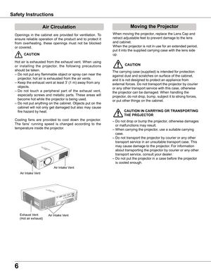 Page 6
6

Safety Instructions
Openings  in  the  cabinet  are  provided  for  ventilation.  To 
ensure  reliable  operation  of  the  product  and  to  protect  it 
from  overheating,  these  openings  must  not  be  blocked 
or covered. 
 CAUTION
Hot  air  is  exhausted  from  the  exhaust  vent.  When  using 
or  installing  the  projector,  the  following  precautions 
should be taken. 
– Do not put any flammable object or spray can near the 
projector, hot air is exhausted from the air vents.
– Keep the...