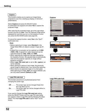 Page 52
5

Off
Move

Capture
Capture
This function enables you to capture an image being 
projected to use it for a starting-up display or interval of 
presentations.
Select Capture and press the SELECT button.  
A confirmation box appears and select yes to capture the 
projected image.
After capturing the projected image, go to the Logo select 
function and set it to User. Then the captured image will be 
displayed the next time you turn on the projector or when 
you press the NO SHOW button (see page...