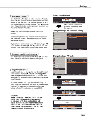 Page 53
53

Setting
Enter a Logo PIN code
Use  the  Point ▲▼  buttons  to  enter  a  number.  Press  the 
Point ► button to fix the number and move the red frame 
pointer  to  the  next  box.  The  number  changes  to .  If 
you fixed an incorrect number, use the Point ◄ button to 
move the pointer to the number you want to correct, and 
then enter the correct number.
Repeat this step to complete entering a four-digit 
number.
After entering the four-digit number, move the pointer to 
Set. Press the SELECT...