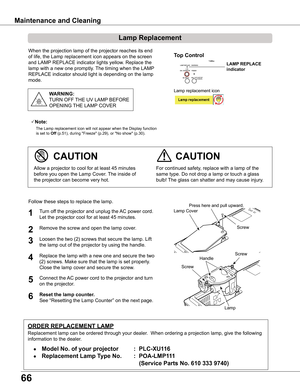 Page 66
66

Maintenance and Cleaning
When the projection lamp of the projector reaches its end 
of life, the Lamp replacement icon appears on the screen 
and LAMP REPLACE indicator lights yellow. Replace the 
lamp with a new one promptly. The timing when the LAMP 
REPLACE indicator should light is depending on the lamp 
mode.
For continued safety, replace with a lamp of the 
same type. Do not drop a lamp or touch a glass 
bulb! The glass can shatter and may cause injury.
Allow a projector to cool for at least...