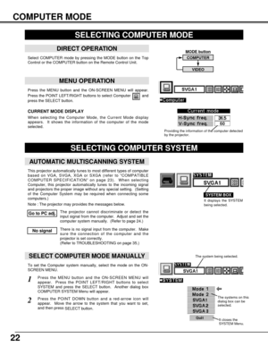 Page 22MODE button
22
Press the MENU button and the ON-SCREEN MENU will appear.
Press the POINT LEFT/RIGHT buttons to select Computer  and
press the SELECT button.  
COMPUTER MODE
SELECTING COMPUTER MODE
MENU OPERATION
When selecting the Computer Mode, the Current Mode display
appears.  It shows the information of the computer of the mode
selected.  
CURRENT MODE DISPLAY
COMPUTER
VIDEO
Providing the information of the computer detected
by the projector.
SELECTING COMPUTER SYSTEM
AUTOMATIC MULTISCANNING SYSTEM...