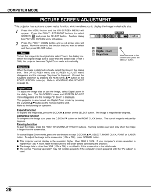 Page 2828
COMPUTER MODE
PICTURE SCREEN ADJUSTMENT
This projector has a picture screen resize function, which enables you to display the image in desirable size.
Press the MENU button and the ON-SCREEN MENU will
appear.  Press the POINT LEFT/RIGHT buttons to select
SCREEN  and press the SELECT button.  Another dialog
box PICTURE SCREEN Menu will appear.
To adjust the image size or pan the image, select Digital zoom in
the dialog box.  The ON-SCREEN menu and SCREEN ADJUST
menu disappears and the message “D. Zoom”...