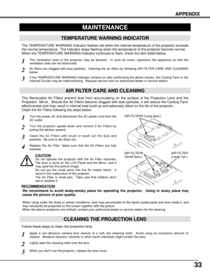 Page 3333
APPENDIX
CLEANING THE PROJECTION LENS
Apply a non-abrasive camera lens cleaner to a soft, dry cleaning cloth.  Avoid using an excessive amount of
cleaner.  Abrasive cleaners, solvents or other harsh chemicals might scratch the lens.
When you dont use the projector, replace the lens cover.
1
3
Lightly wipe the cleaning cloth over the lens.2
Follow these steps to clean the projection lens:
MAINTENANCE
TEMPERATURE WARNING INDICATOR
The TEMPERATURE WARNING Indicator flashes red when the internal...