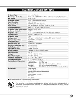 Page 3737
0.9 TFT Active Matrix type, 3 panels
TECHNICAL SPECIFICATIONS
Multi-media Projector
8.6 lbs (3.9 kg)
9.41 x 3.54 x 12.72 (239mm x 90mm x 323mm) (not including Adjustable Feet)
1024 x 768 dots
2,359,296 (1024 x 768 x 3 panels)
PAL, SECAM, NTSC, NTSC4.43, PAL-M and PAL-N
H-sync. 15 ~ 100 KHz, V-sync. 50 ~ 100 Hz
Adjustable from 30” to 300”
800 TV lines
1 speaker, 1.57 x 1.18 (40mm x 30mm) 
AC 100 ~ 120 V, 50 / 60 Hz
2.5 A (Max. Ampere) 
41 ˚F ~ 95 ˚F (5 ˚C ~ 35 ˚C)
14 ˚F ~ 140 ˚F (-10 ˚C ~ 60 ˚C)...