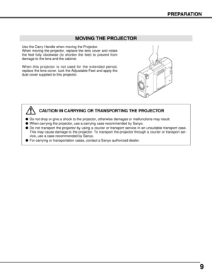 Page 99
PREPARATION
MOVING THE PROJECTOR
Use the Carry Handle when moving the Projector.
When moving the projector, replace the lens cover and rotate
the feet fully clockwise (to shorten the feet) to prevent from
damage to the lens and the cabinet.
When this projector is not used for the extended period,
replace the lens cover, tuck the Adjustable Feet and apply the
dust cover supplied to this projector.
CAUTION IN CARRYING OR TRANSPORTING THE PROJECTOR
Do not drop or give a shock to the projector, otherwise...