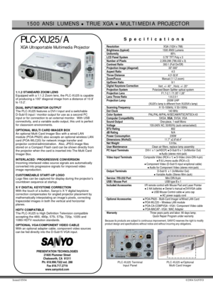 Page 11500 ANSI LUMENS z TRUE XGA z MULTIMEDIA PROJECTOR 
 
Issued 05/04 ©2004 SANYO 
 
 PLC-XU25/A 
 XGA Ultraportable Multimedia Projector  
     1:1.2 STANDARD ZOOM LENS  
Equipped with a 1:1.2 Zoom lens, the PLC-XU25 is capable 
of producing a 100” diagonal image from a distance of 10.9’ 
to 13.2’. 
 DUAL INPUT/MONITOR OUTPUT 
The PLC-XU25 features a DVI-I input and a switchable 
D-Sub15 input / monitor output for use as a second PC 
input or for connection to an external monitor.  With USB 
connectivity,...