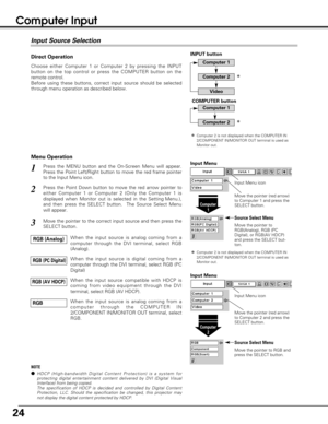 Page 2424
Computer Input 
Choose either Computer 1 or Computer 2 by pressing the INPUT
button on the top control or press the COMPUTER button on the
remote control.
Before using these buttons, correct input source should be selected
through menu operation as described below.
Press the MENU button and the On-Screen Menu will appear.
Press the Point Left/Right button to move the red frame pointer
to the Input Menu icon.1
Move the pointer (red arrow)
to Computer 1 and press the
SELECT button.
Computer
1
Move the...