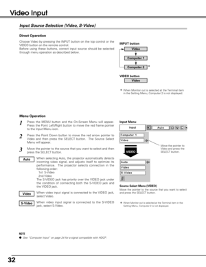 Page 3232
Video Input
Choose Video by pressing the INPUT button on the top control or the
VIDEO button on the remote control.
Before using these buttons, correct input source should be selected
through menu operation as described below.
Press the MENU button and the On-Screen Menu will appear.
Press the Point Left/Right button to move the red frame pointer
to the Input Menu icon.
Press the Point Down button to move the red arrow pointer to
Video and then press the SELECT button.  The Source Select
Menu will...