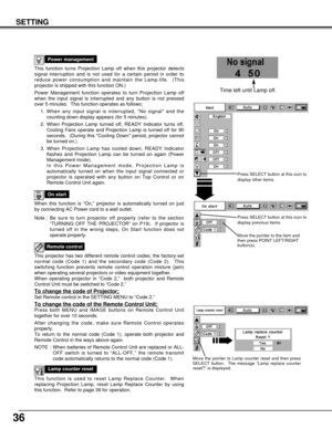 Page 3636
SETTING
This function turns Projection Lamp off when this projector detects
signal interruption and is not used for a certain period in order to
reduce power consumption and maintain the Lamp-life.  (This
projector is shipped with this function ON.)
Power Management function operates to turn Projection Lamp off
when the input signal is interrupted and any button is not pressed
over 5 minutes.  This function operates as follows;
1. When any input signal is interrupted, “No signal” and the
counting down...