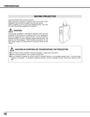 Page 1010
PREPARATION
CAUTION IN CARRYING OR TRANSPORTING THE PROJECTOR
Do not drop or bump a projector, otherwise damages or malfunctions may result.
When carrying a projector, use a suitable carrying case.
Do not transport a projector by using a courier or transport service in an unsuitable transport case.  This may cause
damage to a projector.  To transport a projector through a courier or transport service, consult your dealer for best
way.
MOVING PROJECTOR
CAUTION
Carrying Bag (supplied) is intended for...