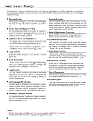 Page 2


Features and Design
This	Multimedia	Projector	is	designed	with	the	most	advanced	technology	for	portability,	durability,	and	ease	of	use.	
This	projector	utilizes	built-in	multimedia	features,	a	palette	of	16.77	million	colors,	and	matrix	liquid	crystal	display	
(LCD)	technology.
◆ Compact Design
	 This	projector	 is	designed	 compact	in	size	 and	weight.	
It	 is	 easy	 to	carry	 and	installed	 anywhere	 you	wish	 to	
use.
◆ Simple Computer System Setting
	 The	 projector	 has	the	Multi-scan...