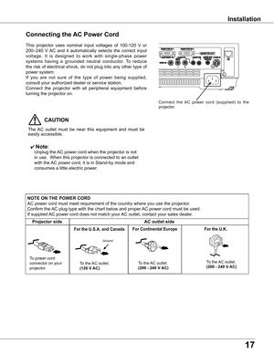 Page 17
17

Installation
Connecting the AC Power Cord
This	projector	 uses	nominal	 input	voltages	 of	100-120	 V	or	
200–240	 V	AC	 and	 it	automatically	 selects	the	correct	 input	
voltage. 	It 	is 	designed 	to 	work 	with 	single-phase 	power	
systems 	having 	a 	grounded 	neutral 	conductor. 	To 	reduce	
the	 risk	 of	electrical	 shock,	do	not	 plug	 into	any	other	 type	of	
power	system.
If 	you 	are 	not 	sure 	of 	the 	type 	of 	power 	being 	supplied,	
consult	your	authorized	dealer	or	service...