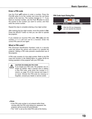 Page 19
19

what is PIN code?
PIN	(Personal 	Identification 	Number) 	code 	is 	a 	security	
code 	that 	allows 	the 	person 	who 	knows 	it 	to 	operate 	the	
projector.	 Setting	a	PIN	 code	 prevents	 unauthorized	 use	of	
the	projector.
A 	PIN	 code	 consists	 of	a	four-digit	 number.	Refer	to	the	 PIN	
code	 lock	function	 in	the	 Setting	 Menu	on	pages	 54-55	for	
locking	operation	of	the	projector	with	your	PIN	code.
Enter a PIN code
Use 	the 	Point 	ed	buttons 	to 	enter 	a 	number. 	Press 	the	
Point...