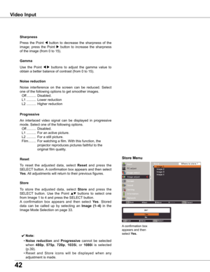 Page 42
4

Use	the 	Point 	7  8	buttons 	to 	adjust 	the 	gamma 	value 	to	
obtain	a	better	balance	of	contrast	(from	0	to	15).
Gamma
Press	 the	Point	7	button	 to	decrease	 the	sharpness	 of	the	
image;	 press	the	Point	
8	button	 to	increase	 the	sharpness	
of	the	image	(from	0	to	15).
Sharpness
An	 interlaced	 video	signal	 can	be	displayed	 in	progressive	
mode.	Select	one	of	the	following	options.
	 Off 	..........	Disabled.
	 L1 	.......... 	For	an	active	picture.
	 L2	.......... 	For	a	still...