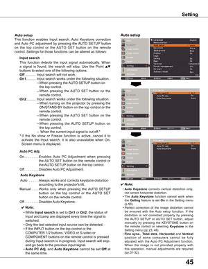 Page 45
45

✔ Note:
	 •	Auto  Keystone	corrects 	vertical 	distortion 	only,	
not	correct	horizontal	distortion.
	 •	The 	
Auto  Keystone 	function 	cannot 	work 	when	
the	
Ceiling 	feature	 is	set	On 	in	 the	 Setting	 menu	
(p.50).
	 •	Perfect 	correction 	of 	the 	image 	distortion 	cannot	
be 	ensured 	with 	the 	Auto 	setup 	function. 	If 	the	
distortion 	is 	not 	corrected 	properly 	by 	pressing	
the 	AUTO 	SETUP 	or 	AUTO 	SET 	button, 	adjust	
manually 	by 	pressing 	the 	KEYSTONE 	button 	on	
the...