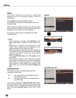 Page 48
48

Capture
Capture
This	function 	enables 	you 	to 	capture 	an 	image 	being	
projected 	to 	use 	it 	for 	a 	starting-up 	display 	or 	interval 	of	
presentations.
Select	
Capture 	and	press	the	SELECT 	button.		
A 	confirmation	box	appears	and	select	 yes 	to	capture	the	
projected	image.
After 	capturing 	the 	projected 	image, 	go 	to 	the 	Logo 	select	
function	 and	set	it	to	
User .	Then	 the	captured	 image	will	be	
displayed	the	next	time	you	turn	on	the	projector.
To	cancel	the	capture...