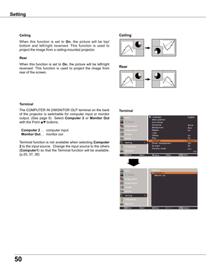 Page 50
50

Ceiling 
Rear 
Ceiling
When	this 	function 	is 	set 	to 	On ,	 the 	picture 	will 	be 	top/
bottom 	and 	left/right 	reversed. 	This 	function 	is 	used 	to	
project	the	image	from	a	ceiling-mounted	projector.
Rear
When	 this	function	 is	set	 to	On,	the	 picture	 will	be	left/right	
reversed. 	This 	function 	is 	used 	to 	project 	the 	image 	from	
rear	of	the	screen.
Terminal
Terminal
The	 COMPUTER	 IN	2/MONITOR	 OUT	terminal	 on	the	 back	
of	 the	 projector	 is	switchable	 for	computer	 input...