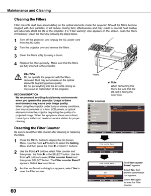 Page 60
60

Turn	off	 the	projector,	 and	unplug 	the 	AC 	power 	cord	
from	the	 AC	outlet.
Turn	the	projector	over	and	remove	the	filters	.
1

Filter	prevents	 dust	from	 accumulating	 on	the	 optical	 elements	 inside	the	projector.	 Should	the	filters	 become	
clogged 	with 	dust 	particles, 	it 	will 	reduce 	cooling 	fans’ 	effectiveness 	and 	may 	result 	in 	internal 	heat 	buildup	
and	 adversely	 affect	the	life	of	the	 projector.	 If	a	 “Filter	 warning”	 icon	appears	 on	the	 screen,	 clean	the...