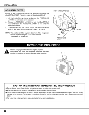 Page 8DOWN
CAUTION  IN CARRYING OR TRANSPORTING THE PROJECTOR
Do not drop or bump the projector, otherwise damages or malfunctions may result.
When transporting the projector, use a Sanyo recommended Carrying Case.
Do not transport the projector by using a courier or transport service in an unsuitable transport case. This may cause
damage to the projector. To transport the projector through a courier or transport service, use a Sanyo recommended
Case.
For a carrying or transportation cases, contact a Sanyo...