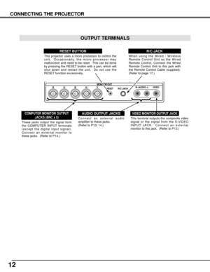 Page 12MONITOR OUT
RESETR/C JACKR–AUDIO–LVIDEORGBH V
12
CONNECTING THE PROJECTOR
Connect an external audio
amplifier to these jacks.  
(Refer to P13, 14.)
AUDIO OUTPUT JACKS
This projector uses a micro processor to control the
unit.  Occasionally, the micro processor may
malfunction and need to be reset.  This can be done
by pressing the RESET button with a pen, which will
shut down and restart the unit.  Do not use the
RESET function excessively.
RESET BUTTON
When using the Wired / Wireless
Remote Control Unit...