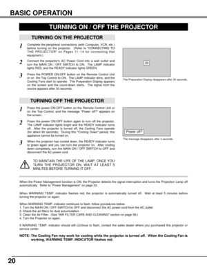 Page 2020
BASIC OPERATION
TURNING ON THE PROJECTOR
Connect the projectors AC Power Cord into a wall outlet and
turn the MAIN ON / OFF SWITCH to ON.  The LAMP indicator
lights RED, and the READY indicator lights GREEN.
Press the POWER ON-OFF button on the Remote Control Unit
or on  the Top Control to ON.  The LAMP indicator dims, and the
Cooling Fans start to operate.  The Preparation Display appears
on the screen and the count-down starts.  The signal from the
source appears after 30 seconds.
2
3
TURNING OFF...
