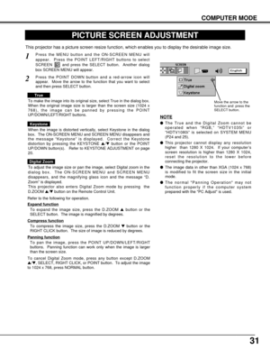 Page 3131
COMPUTER MODE
PICTURE SCREEN ADJUSTMENT
This projector has a picture screen resize function, which enables you to display the desirable image size.
Press the MENU button and the ON-SCREEN MENU will
appear.  Press the POINT LEFT/RIGHT buttons to select
SCREEN  and press the SELECT button.  Another dialog
box SCREEN MENU will appear.
To adjust the image size or pan the image, select Digital zoom in the
dialog box.  The ON-SCREEN MENU and SCREEN MENU
disappears, and the magnifying glass icon and the...