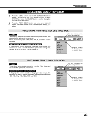 Page 3333
VIDEO MODE
SELECTING COLOR SYSTEM
Press the MENU button and the ON-SCREEN MENU will
appear.  Press the POINT LEFT/RIGHT buttons to select
SYSTEM and press the SELECT button.  Another dialog box
SYSTEM MENU will appear. 
Press the POINT DOWN button and a red-arrow icon will
appear.  Move the arrow to Auto, and then press the 
SELECT
button.  
1
2
The projector automatically detects the incoming Video system, and
adjusts itself to optimize its performance.
When the Video System is PAL-M or PAL-N, select...