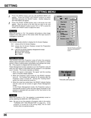 Page 36On start
When this function is “On,” the projector is automatically turned on
just by switching the MAIN ON / OFF SWITCH on.
Note ; Be sure to turn the projector off properly (refer to the section
“TURNING OFF THE PROJECTOR” on page 20.).  If the
projector is turned off in the wrong steps, the On Start
function does not operate properly.
36
SETTING
SETTING MENU
Press the MENU button and the ON-SCREEN MENU will
appear.  Press the POINT LEFT/RIGHT buttons to select
SETTING and press the SELECT button....