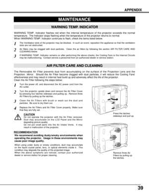 Page 3939
APPENDIX
MAINTENANCE
WARNING TEMP. INDICATOR
WARNING TEMP. Indicator flashes red when the internal temperature of the projector exceeds the normal
temperature.  The Indicator stops flashing when the temperature of the projector returns to normal.
When WARNING TEMP. Indicator continues to flash, check the items listed below.
The Ventilation slots of the projector may be blocked.  In such an event, reposition the appliance so that the ventilation
slots are not obstructed.
AIR FILTER CARE AND CLEANING...