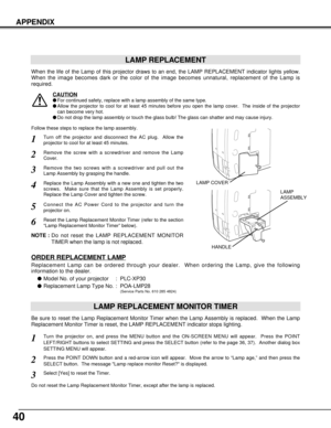 Page 4040
APPENDIX
LAMP REPLACEMENT
When the life of the Lamp of this projector draws to an end, the LAMP REPLACEMENT indicator lights yellow.
When the image becomes dark or the color of the image becomes unnatural, replacement of the Lamp is
required.
Turn off the projector and disconnect the AC plug.  Allow the
projector to cool for at least 45 minutes.
Remove the two screws with a screwdriver and pull out the
Lamp Assembly by grasping the handle.
1
3
LAMP REPLACEMENT MONITOR TIMER
Replace the Lamp Assembly...