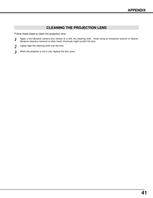 Page 4141
APPENDIX
CLEANING THE PROJECTION LENS
Apply a non-abrasive camera lens cleaner to a soft, dry cleaning cloth.  Avoid using an excessive amount of cleaner.
Abrasive cleaners, solvents or other harsh chemicals might scratch the lens.
When the projector is not in use, replace the lens cover.
1
3
Lightly wipe the cleaning cloth over the lens.2
Follow these steps to clean the projection lens: 