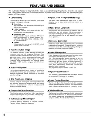 Page 66
FEATURES AND DESIGN
This Multimedia Projector is designed with the most advanced technology for portability, durability, and ease of
use.  The projector utilizes built-in multimedia features, a palette of 16.77 million colors, and matrix liquid crystal
display (LCD) technology.
Compatibility
This projector widely accepts various video and
computer input signals including;
Computers
IBM-compatible and Macintosh computers up to
1280 x 1024 resolution.
6 Color Systems
NTSC, PAL, SECAM, NTSC 4.43, PAL-M...