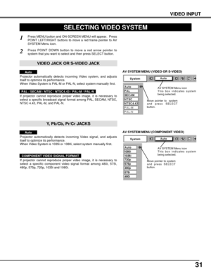 Page 3131
VIDEO INPUT
AV SYSTEM MENU (VIDEO OR S-VIDEO)
AV SYSTEM MENU (COMPONENT VIDEO)
SELECTING VIDEO SYSTEM
Press MENU button and ON-SCREEN MENU will appear.  Press
POINT LEFT/RIGHT buttons to move a red frame pointer to AV
SYSTEM Menu icon.
Press POINT DOWN button to move a red arrow pointer to
system that you want to select and then press SELECT button.
1
2
If projector cannot reproduce proper video image, it is necessary to
select a specific broadcast signal format among PAL, SECAM, NTSC,
NTSC 4.43,...