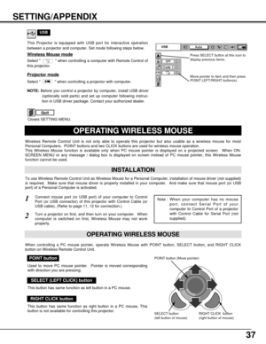 Page 3737
SETTING/APPENDIX
OPERATING WIRELESS MOUSE
INSTALLATION
Wireless Remote Control Unit is not only able to operate this projector but also usable as a wireless mouse for most
Personal Computers.  POINT buttons and two CLICK buttons are used for wireless mouse operation.
This Wireless Mouse function is available only when PC mouse pointer is displayed on a projected screen.  When ON-
SCREEN MENU or any message / dialog box is displayed on screen instead of PC mouse pointer, this Wireless Mouse
function...