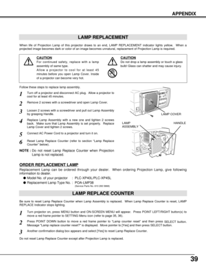 Page 3939
APPENDIX
LAMP REPLACEMENT
When life of Projection Lamp of this projector draws to an end, LAMP REPLACEMENT indicator lights yellow.  When a
projected image becomes dark or color of an image becomes unnatural, replacement of Projection Lamp is required.
Turn off a projector and disconnect AC plug.  Allow a projector to
cool for at least 45 minutes.
Loosen 2 screws with a screwdriver and pull out Lamp Assembly
by grasping Handle.
1
3
Replace Lamp Assembly with a new one and tighten 2 screws
back.  Make...