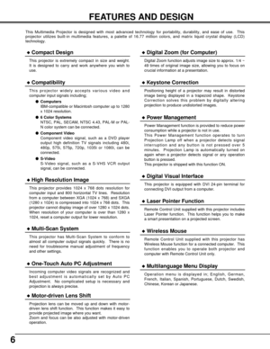 Page 66
FEATURES AND DESIGN
This Multimedia Projector is designed with most advanced technology for portability, durability, and ease of use.  This
projector utilizes built-in multimedia features, a palette of 16.77 million colors, and matrix liquid crystal display (LCD)
technology.
Compatibility
This projector widely accepts various video and
computer input signals including;
Computers
IBM-compatible or Macintosh computer up to 1280
x 1024 resolution.
6 Color Systems
NTSC, PAL, SECAM, NTSC 4.43, PAL-M or...