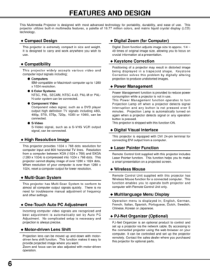 Page 66
FEATURES AND DESIGN
This Multimedia Projector is designed with most advanced technology for portability, durability, and ease of use.  This
projector utilizes built-in multimedia features, a palette of 16.77 million colors, and matrix liquid crystal display (LCD)
technology.
Compatibility
This projector widely accepts various video and
computer input signals including;
Computers
IBM-compatible or Macintosh computer up to 1280
x 1024 resolution.
6 Color Systems
NTSC, PAL, SECAM, NTSC 4.43, PAL-M or...