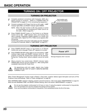 Page 2020
BASIC OPERATION
TURNING ON PROJECTOR
Connect a projectors AC Power Cord into an AC outlet.  LAMP
Indicator lights RED, and READY Indicator lights GREEN.
Press POWER ON-OFF button on Top Control or on Remote
Control Unit to ON.  LAMP Indicator dims, and Cooling Fans
start to operate. Preparation Display appears on a screen and
count-down starts. Signal from PC or Video source appears after
30 seconds.
Current Input position and Lamp mode status are also displayed
on screen for 5 seconds. (Refer to LAMP...