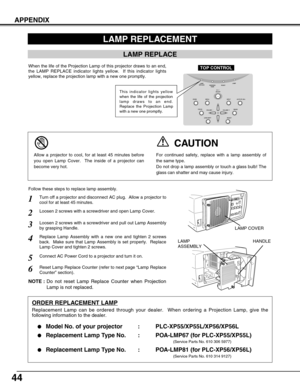 Page 4444
APPENDIX
Turn off a projector and disconnect AC plug.  Allow a projector to
cool for at least 45 minutes.
Loosen 2 screws with a screwdriver and pull out Lamp Assembly
by grasping Handle.
1
3
Replace Lamp Assembly with a new one and tighten 2 screws
back.  Make sure that Lamp Assembly is set properly.  Replace
Lamp Cover and tighten 2 screws.4
Loosen 2 screws with a screwdriver and open Lamp Cover.2
Connect AC Power Cord to a projector and turn it on.
6
Follow these steps to replace lamp assembly....