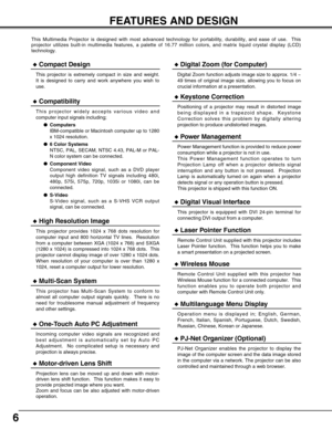 Page 66
FEATURES AND DESIGN
This Multimedia Projector is designed with most advanced technology for portability, durability, and ease of use.  This
projector utilizes built-in multimedia features, a palette of 16.77 million colors, and matrix liquid crystal display (LCD)
technology.
Compatibility
This projector widely accepts various video and
computer input signals including;
Computers
IBM-compatible or Macintosh computer up to 1280
x 1024 resolution.
6 Color Systems
NTSC, PAL, SECAM, NTSC 4.43, PAL-M or...