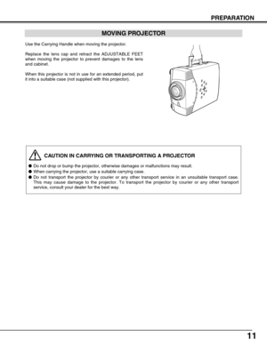 Page 1111
PREPARATION
CAUTION IN CARRYING OR TRANSPORTING A PROJECTOR
●Do not drop or bump the projector, otherwise damages or malfunctions may result.
●When carrying the projector, use a suitable carrying case.
●Do not transport the projector by courier or any other transport service in an unsuitable transport case.
This may cause damage to the projector. To transport the projector by courier or any other transport
service, consult your dealer for the best way.
MOVING PROJECTOR
Use the Carrying Handle when...