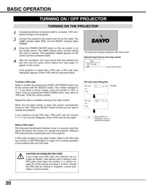 Page 2020
BASIC OPERATION
TURNING ON THE PROJECTOR
TURNING ON / OFF PROJECTOR 
Connect the projector’s AC power cord into an AC outlet. The
LAMP indicator lights RED, and the READY indicator lights
GREEN.
Press the POWER ON-OFF button on the top control or on
the remote control. The LAMP indicator dims, and the cooling
fans start to operate. The preparation display appears on the
screen and the countdown starts. 
2
3
1
16
The preparation display disappears after 30 seconds.
4After the countdown, the input...