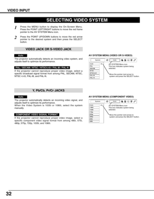 Page 3232
VIDEO INPUT
AV SYSTEM MENU (VIDEO OR S-VIDEO)
AV SYSTEM MENU (COMPONENT VIDEO)
SELECTING VIDEO SYSTEM
Press the MENU button to display the On-Screen Menu.
Press the POINT LEFT/RIGHT buttons to move the red frame
pointer to the AV SYSTEM Menu icon.
Press the POINT UP/DOWN buttons to move the red arrow
pointer to the desired system and then press the SELECT
button.
1
2
If the projector cannot reproduce proper video image, select a
specific broadcast signal format from among PAL, SECAM, NTSC,
NTSC 4.43,...