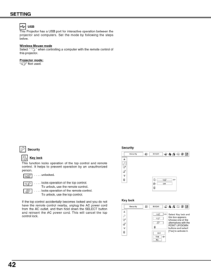 Page 4242
SETTING
This Projector has a USB port for interactive operation between the
projector and computers. Set the mode by following the steps
below.
Wireless Mouse mode
Select “ ” when controlling a computer with the remote control of
this projector.
Projector mode:
“” Not used.
USB
Security
This function locks operation of the top control and remote
control. It helps to prevent operation by an unauthorized
person.  
 . . . . unlocked.
 . . . . locks operation of the top control. 
To unlock, use the remote...