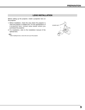 Page 99
PREPARATION
Before setting up the projector, install a projection lens on
the projector.
1. Before installation, check the area where the projector is
used and prepare a suitable lens. For the specifications of
a projection lens, contact sales dealer where you
purchased the projector.
2.For installation, refer to the installation manual of the
optional lens.
LENS INSTALLATION
NOTE: 
•When installing the lens, remove the cover cap of the projector.COVER CAP 