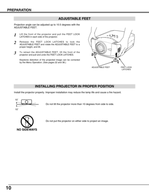 Page 1010
PREPARATION
ADJUSTABLE FEET
INSTALLING PROJECTOR IN PROPER POSITION
Install the projector properly. Improper installation may reduce the lam\
p life and cause a fire hazard.
Do not tilt the projector more than 10 degrees from side to side.
Do not put the projector on either side to project an image.
NO SIDEWAYS
10˚10˚
ADJUSTABLE FEETFEET LOCK LATCHES
Projection angle can be adjusted up to 10.5 degrees with the
ADJUSTABLE FEET.
Lift the front of the projector and pull the FEET LOCK
LATCHES in each side...