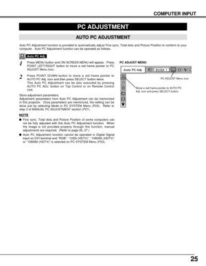 Page 2525
COMPUTER INPUT
PC ADJUSTMENT
AUTO PC ADJUSTMENT
Auto PC Adjustment function is provided to automatically adjust Fine sync, Total dots and Picture Position to conform to your
computer.  Auto PC Adjustment function can be operated as follows.
Press MENU button and ON-SCREEN MENU will appear.  Press
POINT LEFT/RIGHT button to move a red frame pointer to PC
ADJUST Menu icon.1
2Press POINT DOWN button to move a red frame pointer to
AUTO PC Adj. icon and then press SELECT button twice.
This Auto PC...