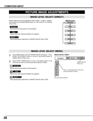 Page 2828
COMPUTER INPUT
PICTURE IMAGE ADJUSTMENTS
IMAGE LEVEL SELECT (MENU)
Press MENU button and ON-SCREEN MENU will appear.  Press
POINT LEFT/RIGHT button to move a red frame pointer to
IMAGE SELECT Menu icon.1
2Press POINT DOWN button to move a red frame pointer to the
level that you want to set and then press SELECT button.
Move a red frame pointer to the level
and press SELECT button.
The level being selected.
IMAGE SELECT MENU
Normal picture level preset on this projector.
Standard
Picture level with...