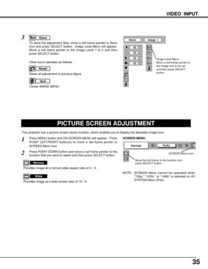 Page 3535
PICTURE SCREEN ADJUSTMENT
This projector has a picture screen resize function, which enables you to display the desirable image size.
Press MENU button and ON-SCREEN MENU will appear.  Press
POINT LEFT/RIGHT button(s) to move a red frame pointer to
SCREEN Menu icon.
Press POINT DOWN button and move a red frame pointer to the
function that you want to select and then press SELECT button.
1
2
NOTE : SCREEN Menu cannot be operated when
“720p,” “1035i,” or “1080i” is selected on AV
SYSTEM Menu (P32).
Move...